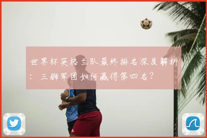 世界杯英格兰队最终排名深度解析:三狮军团如何赢得第四名?