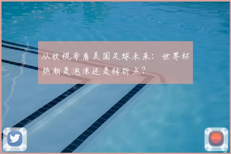 从收视率看美国足球未来:世界杯热潮是泡沫还是转折点?