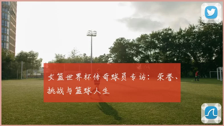 女篮世界杯传奇球员专访:荣誉、挑战与篮球人生