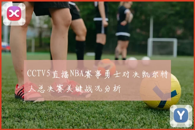 CCTV5直播NBA赛事勇士对决凯尔特人总决赛关键战况分析